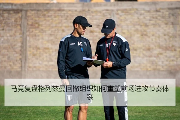 马竞复盘格列兹曼回撤组织如何重塑前场进攻节奏体系