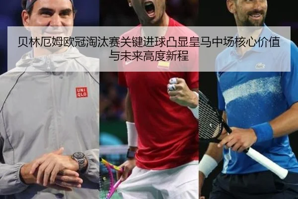 贝林厄姆欧冠淘汰赛关键进球凸显皇马中场核心价值与未来高度新程