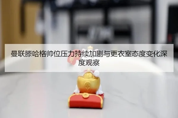 曼联滕哈格帅位压力持续加剧与更衣室态度变化深度观察