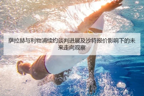 萨拉赫与利物浦续约谈判进展及沙特报价影响下的未来走向观察