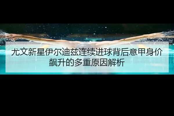 尤文新星伊尔迪兹连续进球背后意甲身价飙升的多重原因解析