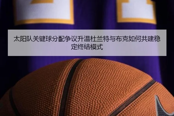 太阳队关键球分配争议升温杜兰特与布克如何共建稳定终结模式