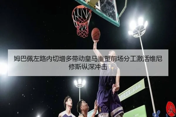 姆巴佩左路内切增多带动皇马重塑前场分工激活维尼修斯纵深冲击